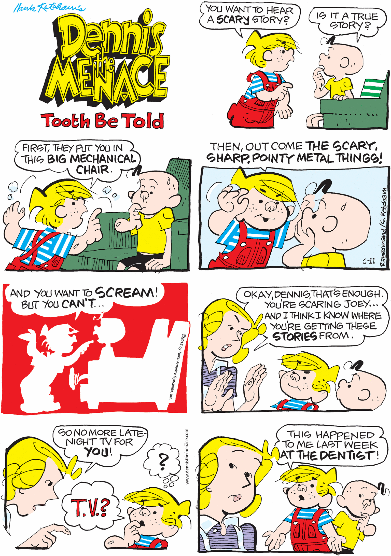 Comics OCR: ank tethans YOU WANT TO HEAR A SCARY STORY? YES! I'M ALREADY SCARED! Penns MENACE IS IT A TRUE STORY? Tooth Be Told FIRSTTHEY PUT YOU IN THIS BIG MECHANICAL) CHAIR. THENPOINTY METAL THINGS! AND YOU WANT TO SCREAM! BUT YOU CAN'T.. 1-11 OKAYDENNIS THATS ENOUGH. YOU'RE SCARING JOEY... ANDI THINKI KNOW WHERE YOU'RE GETTING THESE STORIES FROM. SONO MORE LATE NIGHT TV FOR YOU! THIS HAPPENED To ME LAST WEEK AT THE DENTIST! T.V.? ank tethans YOU WANT TO HEAR A SCARY STORY? YES! I'M ALREADY SCARED! Penns MENACE IS IT A TRUE STORY? Tooth Be Told FIRSTTHEY PUT YOU IN THIS BIG MECHANICAL) CHAIR. THENOUT COME THE SCARYPOINTY METAL THINGS! AND YOU WANT TO SCREAM! BUT YOU CAN'T.. 1-11 OKAYDENNIS THATS ENOUGH. YOU'RE SCARING JOEY... ANDI THINKI KNOW WHERE YOU'RE GETTING THESE STORIES FROM. SONO MORE LATE NIGHT TV FOR YOU! THIS HAPPENED To ME LAST WEEK AT THE DENTIST! T.V.?