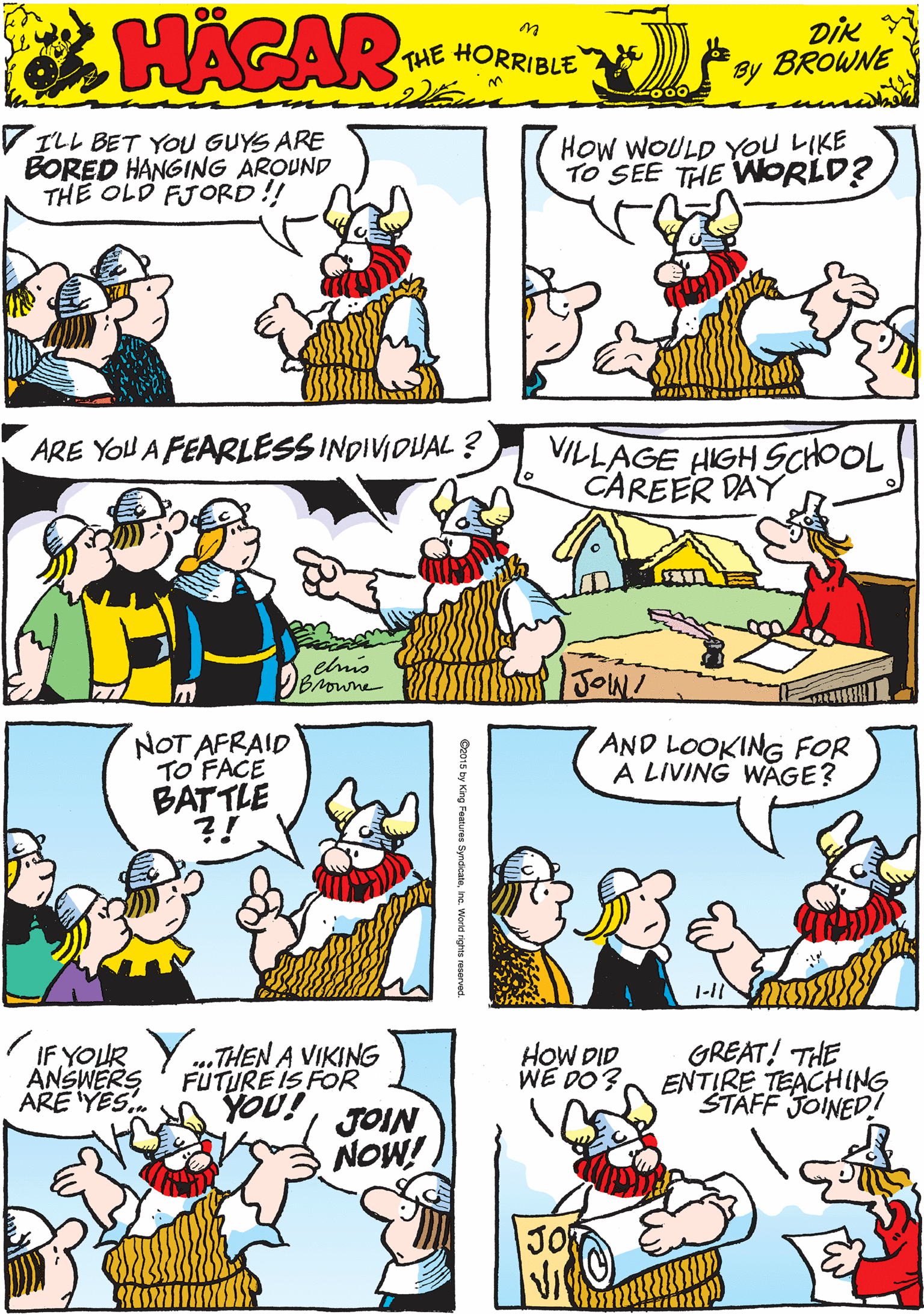 Cartoon OCR: V ILL BET YOU GUYS ARE BORED HANGING AROUND THE OLD FJORD!! HOw WOULD YOU LIKE TO SEE THE WORLD? 00 HACAR THE HORRIBLE by DIk BROWNE NOT AFRAID TO'FACE BATTLE ?! ARE YOU A FEARLESS INDIVIDUAL ? VILLAGE HIGH SCHOOL CAREER DAY elmis Browne JOW! AND LOOKING FOR A LIVING WAGE? IF YOUR Y .THEN A VIKING ANSWERS ARE YES. HOW DID WE DO? GREAT! THE ENTIRE TEACHING STAFF JOINED! FUTURE IS FOR ino! JOIN NOW! 1-11 V ILL BET YOU GUYS ARE BORED HANGING AROUND THE OLD FJORD!! HOw WOULD YOU LIKE TO SEE THE WORLD? 00 HACAR THE HORRIBLE by DIk BROWNE NOT AFRAID TO'FACE BATTLE ?! ARE YOU A FEARLESS INDIVIDUAL ? VILLAGE HIGH SCHOOL CAREER DAY elmis Browne JOW! AND LOOKING FOR A LIVING WAGE? IF YOUR Y .THEN A VIKING ANSWERS ARE YES. HOW DID WE DO? GREAT! THE ENTIRE TEACHING STAFF JOINED! FUTURE IS FOR ino! JOIN NOW! 1-11