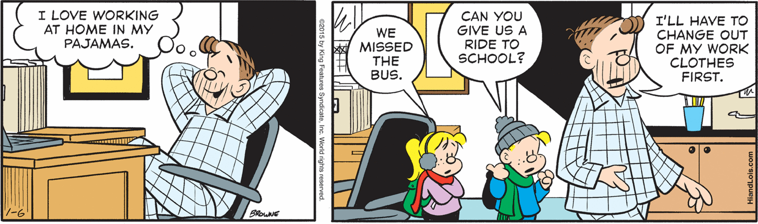 Comic book OCR: I LOVE WORKING AT HOME IN MY PAJAMAS. WE MISSED THE BUS. CAN YOU GIVE US A RIDE TO SCHOOL? I'LL HAVE TO CHANGE OUT OF MY WORK CLOTHES FIRST. BROWNE 2015 by King Features SyndicateInc. Wiorld rights r I LOVE WORKING AT HOME IN MY PAJAMAS. WE MISSED THE BUS. CAN YOU GIVE US A RIDE TO SCHOOL? I'LL HAVE TO CHANGE OUT OF MY WORK CLOTHES FIRST. BROWNE 2015 by King Features SyndicateInc. Wiorld rights r