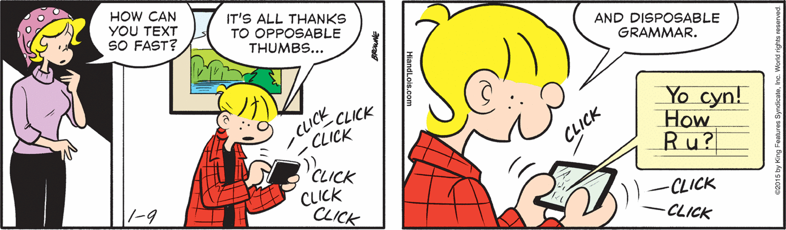 Handwriting OCR: HOW CAN YOU TEXT SO FAST? IT'S ALL THANKS TO OPPOSABLE THUMBS... AND DISPOSABLE GRAMMAR. ICE CLICK CLICK Yo cyn! How Ru? CLICK CLICK CLICK CLICK -CLICK ||-9 -CLICK HiandLois.com HOW CAN YOU TEXT SO FAST? IT'S ALL THANKS TO OPPOSABLE THUMBS... AND DISPOSABLE GRAMMAR. ICE CLICK CLICK Yo cyn! How Ru? CLICK CLICK CLICK CLICK -CLICK ||-9 -CLICK HiandLois.com