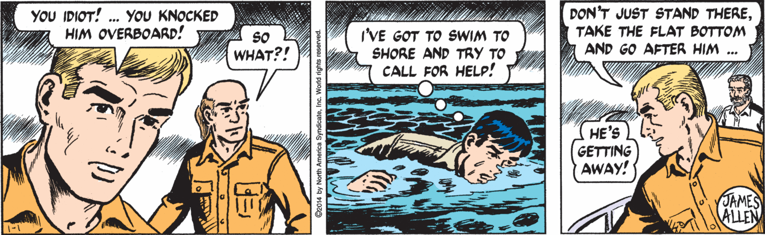 Drawing OCR: YOU IDIOT! HIM OVERBOARD! DON'T JUST STAND THERETAKE THE FLAT BOTTOM AND GO AFTER HIM . YOU KNOCKED ... SO WHAT?! I'VE GOT TO SWIM TO SHORE AND TRY TO CALL FOR HELP! HE'S GETTING AWAY! JAMES ALLEN 2014 by North America SyndicateInc. World rights reserved. YOU IDIOT! HIM OVERBOARD! DON'T JUST STAND THERETAKE THE FLAT BOTTOM AND GO AFTER HIM . YOU KNOCKED ... SO WHAT?! I'VE GOT TO SWIM TO SHORE AND TRY TO CALL FOR HELP! HE'S GETTING AWAY! JAMES ALLEN 2014 by North America SyndicateInc. World rights reserved.