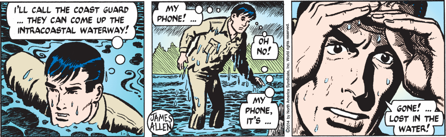 Comics OCR: I'LL CALL THE COAST GUARD THEY CAN COME UP THE INTRACOASTAL WATERWAY! MY PHONE! OH No! MY PHONEIT'S ... GONE! LOST IN THE WATER! JAMES ALLEN I'LL CALL THE COAST GUARD THEY CAN COME UP THE INTRACOASTAL WATERWAY! MY PHONE! OH No! MY PHONEIT'S ... GONE! LOST IN THE WATER! JAMES ALLEN