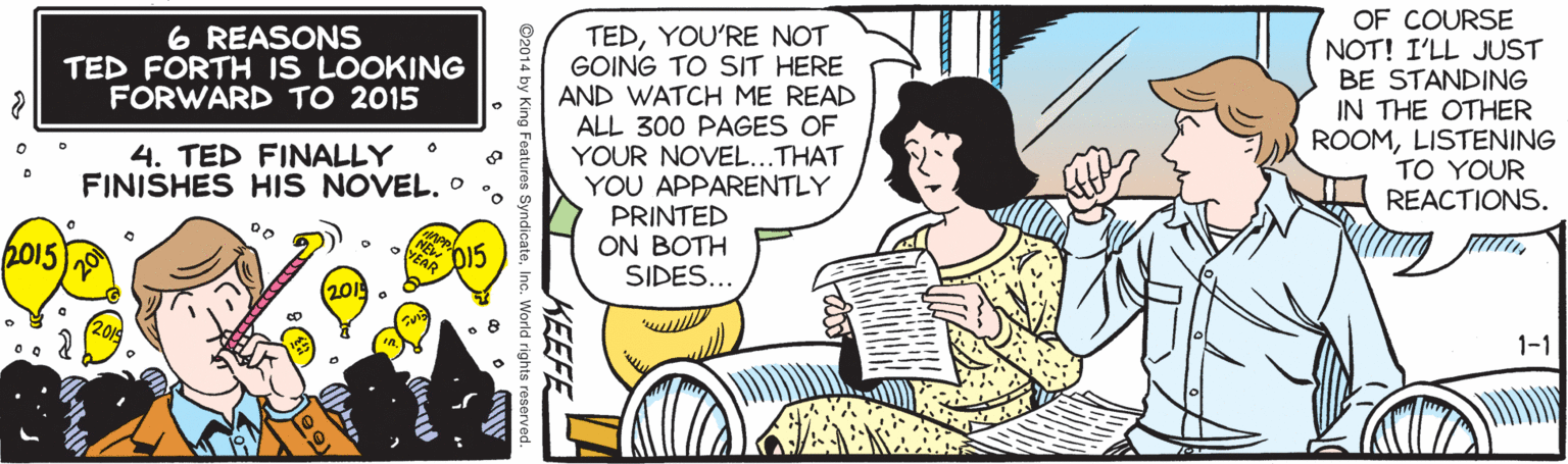 Drawing OCR: TEDYOU'RE NOT GOING TO SIT HERE AND WATCH ME READ ALL 300 PAGES OF YOUR NOVEL...THAT YOU APPARENTLY PRINTED ON BOTH SIDES... OF COURSE NOT! I'LL JUST BE STANDING IN THE OTHER ROOMLISTENING TO YOUR REACTIONS. 6 REASONS TED FORTH IS LOOKING FORWARD TO 2015 4. TED FINALLY FINISHES HIS NOVEL. o 2015 2019 1-1 KEEFE ©2014 by Kin TEDYOU'RE NOT GOING TO SIT HERE AND WATCH ME READ ALL 300 PAGES OF YOUR NOVEL...THAT YOU APPARENTLY PRINTED ON BOTH SIDES... OF COURSE NOT! I'LL JUST BE STANDING IN THE OTHER ROOMLISTENING TO YOUR REACTIONS. 6 REASONS TED FORTH IS LOOKING FORWARD TO 2015 4. TED FINALLY FINISHES HIS NOVEL. o 2015 2019 1-1 KEEFE ©2014 by Kin