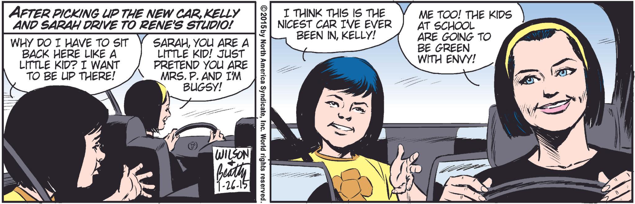 Font OCR: AFTER PICKING UP THE NEW CARKELLY AND SARAH DRIVE TO RENE'S STUDIO! WHY DO I HAVE TO SIT BACK HERE LIKE A LITTLE KID? I WANT TO BE UP THERE! SARAHYOU ARE A LITTLE KID! JUST PRETEND YOU ARE MRS. P. AND I'M BUGSY! I THINK THIS IS THE NICEST CAR IVE EVER BEEN INKELLY! ME TOO! THE KIDS AT SCHOOL ARE GOING TO BE GREEN WITH ENVY! ©2015 by North America SyndicateInc. World rights reserved. WILSON Beatty 9-26-15 AFTER PICKING UP THE NEW CARKELLY AND SARAH DRIVE TO RENE'S STUDIO ! WHY DO I HAVE TO SIT BACK HERE LIKE A LITTLE KID ? I WANT TO BE UP THERE ! SARAHYOU ARE A LITTLE KID ! JUST PRETEND YOU ARE MRS . P. AND I'M BUGSY ! I THINK THIS IS THE NICEST CAR IVE EVER BEEN INKELLY ! ME TOO ! THE KIDS AT SCHOOL ARE GOING TO BE GREEN WITH ENVY ! © 2015 by North America SyndicateInc. World rights reserved . WILSON Beatty 9-26-15