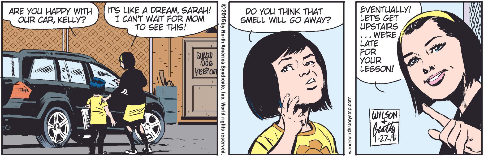 Sharing OCR: ARE YOU HAPPY WITH OUR CARKELLY? IT'S LIKE A DREAMSARAH! I CAN'T WAIT FOR MOM TO SEE THIS! GUARD 006 KEEP OUT © 2015 by North America SyndicateInc. World rights reserved. DO YOU THINK THAT SMELL WILL GO AWAY? EVENTUALLY! LET'S GET UPSTAIRS ... WE'RE LATE FOR YOUR LESSON! woodman @storystrip.com WILSON Beatty 11-27-15 ARE YOU HAPPY WITH OUR CARKELLY ? IT'S LIKE A DREAMSARAH ! I CAN'T WAIT FOR MOM TO SEE THIS ! GUARD 006 KEEP OUT © 2015 by North America SyndicateInc. World rights reserved . DO YOU THINK THAT SMELL WILL GO AWAY ? EVENTUALLY ! LET'S GET UPSTAIRS ... WE'RE LATE FOR YOUR LESSON ! woodman @ storystrip.com WILSON Beatty 11-27-15