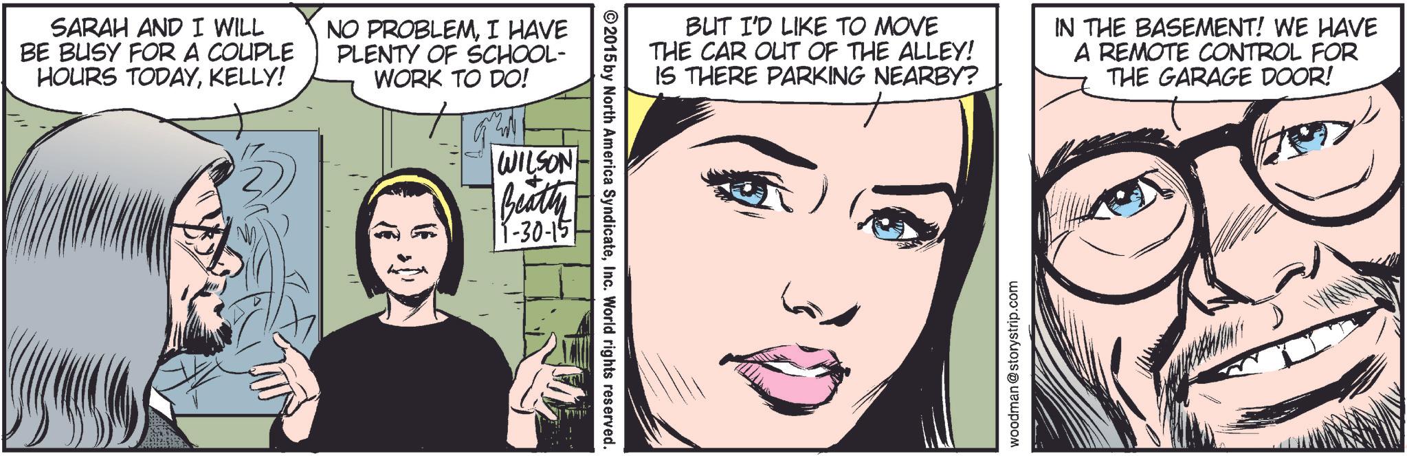Eyelash OCR: SARAH AND I WILL BE BUSY FOR A COUPLE HOURS TODAYKELLY! NO PROBLEMI HAVE PLENTY OF SCHOOL- WORK TO DO! WILSON Beatty 1-30-15 ©2015 by North America SyndicateInc. World rights reserved. BUT I'D LIKE TO MOVE THE CAR OUT OF THE ALLEY! IS THERE PARKING NEARBY? IN THE BASEMENT! WE HAVE A REMOTE CONTROL FOR THE GARAGE DOOR! woodman @storystrip.com SARAH AND I WILL BE BUSY FOR A COUPLE HOURS TODAYKELLY ! NO PROBLEMI HAVE PLENTY OF SCHOOL- WORK TO DO ! WILSON Beatty 1-30-15 © 2015 by North America SyndicateInc. World rights reserved . BUT I'D LIKE TO MOVE THE CAR OUT OF THE ALLEY ! IS THERE PARKING NEARBY ? IN THE BASEMENT ! WE HAVE A REMOTE CONTROL FOR THE GARAGE DOOR ! woodman @ storystrip.com