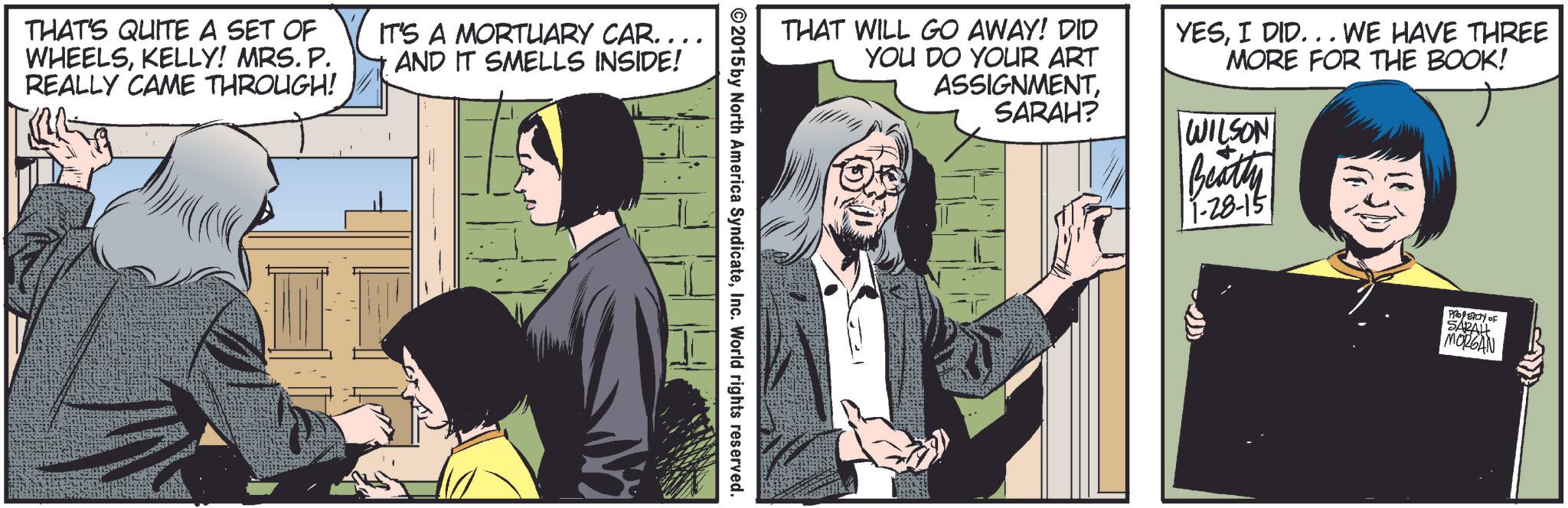 Art OCR: THAT'S QUITE A SET OF WHEELSKELLY! MRS. P. REALLY CAME THROUGH! IT'S A MORTUARY CAR……….. AND IT SMELLS INSIDE! THAT WILL GO AWAY! DID YOU DO YOUR ART ASSIGNMENTI DID... WE HAVE THREE MORE FOR THE BOOK! ©2015 by North America SyndicateInc. World rights reserved. SARAH? WILSON Beatty 11-28-151 PROPERTY OF SARAH MORGAN THAT'S QUITE A SET OF WHEELSKELLY ! MRS . P. REALLY CAME THROUGH ! IT'S A MORTUARY CAR ……… .. AND IT SMELLS INSIDE ! THAT WILL GO AWAY ! DID YOU DO YOUR ART ASSIGNMENTI DID ... WE HAVE THREE MORE FOR THE BOOK ! © 2015 by North America SyndicateInc. World rights reserved . SARAH ? WILSON Beatty 11-28-151 PROPERTY OF SARAH MORGAN