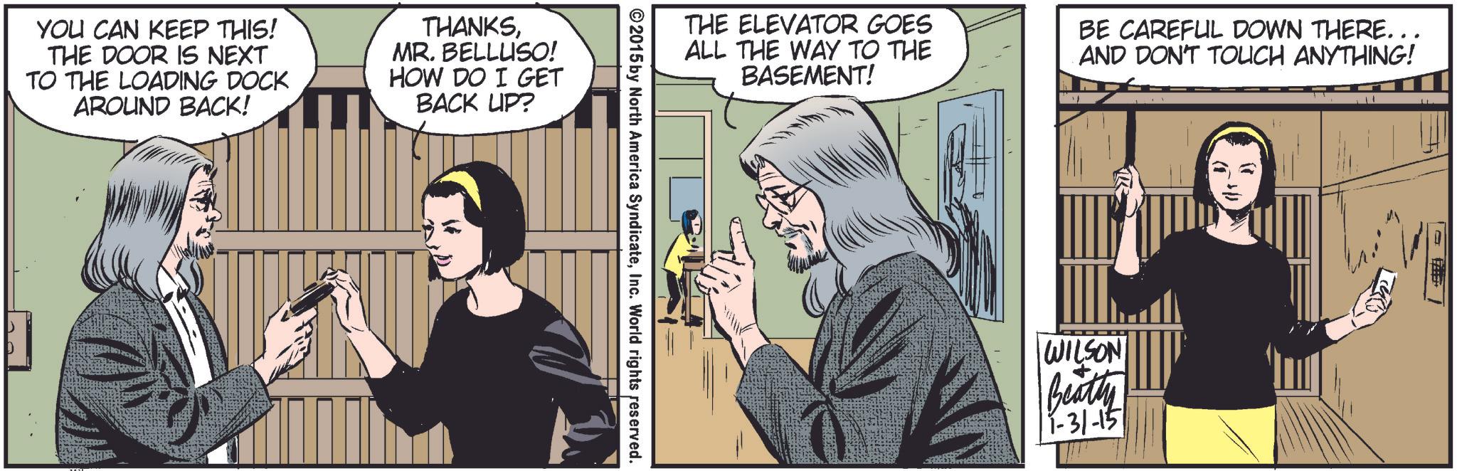 Art OCR: YOU CAN KEEP THIS! THE DOOR IS NEXT TO THE LOADING DOCK AROUND BACK! THANKSMR. BELLUSO! HOW DO I GET BACK UP? THE ELEVATOR GOES ALL THE WAY TO THE BASEMENT! BE CAREFUL DOWN THERE... AND DON'T TOUCH ANYTHING! ©2015 by North America SyndicateInc. World rights reserved. WILSON Beatty 11-31-15 " YOU CAN KEEP THIS ! THE DOOR IS NEXT TO THE LOADING DOCK AROUND BACK ! THANKSMR . BELLUSO ! HOW DO I GET BACK UP ? THE ELEVATOR GOES ALL THE WAY TO THE BASEMENT ! BE CAREFUL DOWN THERE ... AND DON'T TOUCH ANYTHING ! © 2015 by North America SyndicateInc. World rights reserved . WILSON Beatty 11-31-15 "