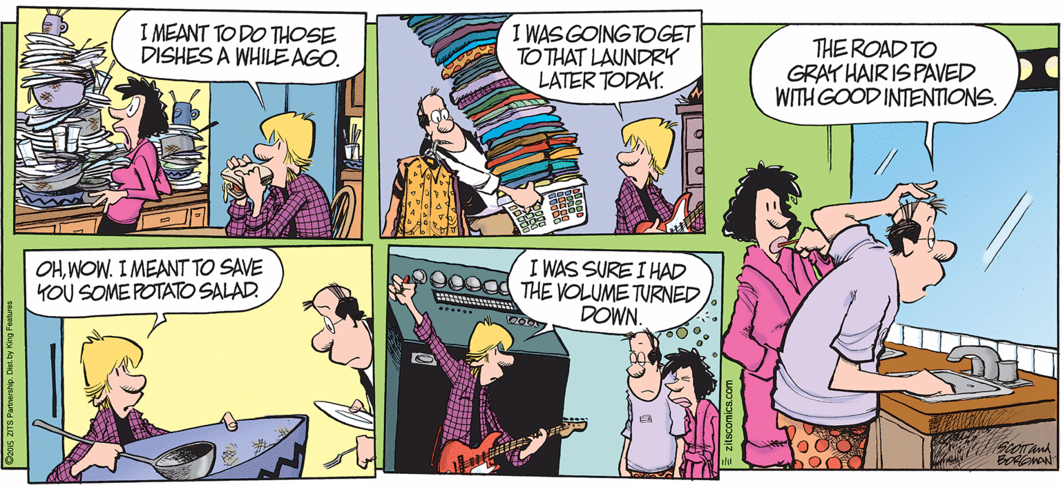 Cartoon OCR: I MEANT TO DO THOSE DISHES A WHILE AGO. I WAS GOING TOGET TO THAT LAUNDRY LATER TODAY. THE ROAD TO GRAY HAIR IS PAVED WITH GOOD INTENTIONS. OHWOW. I MEANT TO SAVE YOU SOME POTATO SALAD. I WAS SURE I HAD THE VOLUME TURNED DOWN. I MEANT TO DO THOSE DISHES A WHILE AGO. I WAS GOING TOGET TO THAT LAUNDRY LATER TODAY. THE ROAD TO GRAY HAIR IS PAVED WITH GOOD INTENTIONS. OHWOW. I MEANT TO SAVE YOU SOME POTATO SALAD. I WAS SURE I HAD THE VOLUME TURNED DOWN.