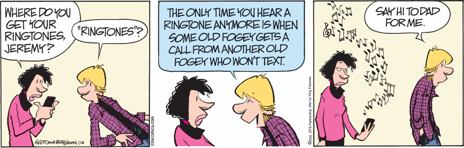 Sharing OCR: SAY HI TODAD FOR ME. WHERE DO YOU GET YOUR RINGTONESJEREMY? THE ONLY TIME YOU HEAR A RINGTONE ANYMORE IS WHEN SOME OLD FOGEYGETS A CALL FROM ANOTHER OLD FOGEY WHO WON'T TEXT. "RINGTONES"? O201s ZITS Pamership. Dis: by King Fentures SAY HI TODAD FOR ME. WHERE DO YOU GET YOUR RINGTONESJEREMY? THE ONLY TIME YOU HEAR A RINGTONE ANYMORE IS WHEN SOME OLD FOGEYGETS A CALL FROM ANOTHER OLD FOGEY WHO WON'T TEXT. "RINGTONES"? O201s ZITS Pamership. Dis: by King Fentures