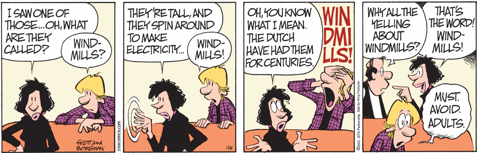 Comic book OCR: I SAWONE OF THOSE.OHWHAT ARETHEY WIND- MILLS? THEY'RETALLAND THEY SPIN AROUND TO MAKE ELECTRICITY. OHKOU KNOWWINI WHYALLTHE WHAT I MEAN. THE DUTCH HAVE HAD THEM FORCENTURIESTHAT'S THE WORD! WIND- YELLING ABOUT WIND- MILLS! DMI LLS! CALLED? WINDMILLS?/ MILLS! MUST. AVOID. ADULTS. BORGMAN I SAWONE OF THOSE.OHWHAT ARETHEY WIND- MILLS? THEY'RETALLAND THEY SPIN AROUND TO MAKE ELECTRICITY. OHKOU KNOWWINI WHYALLTHE WHAT I MEAN. THE DUTCH HAVE HAD THEM FORCENTURIESTHAT'S THE WORD! WIND- YELLING ABOUT WIND- MILLS! DMI LLS! CALLED? WINDMILLS?/ MILLS! MUST. AVOID. ADULTS. BORGMAN
