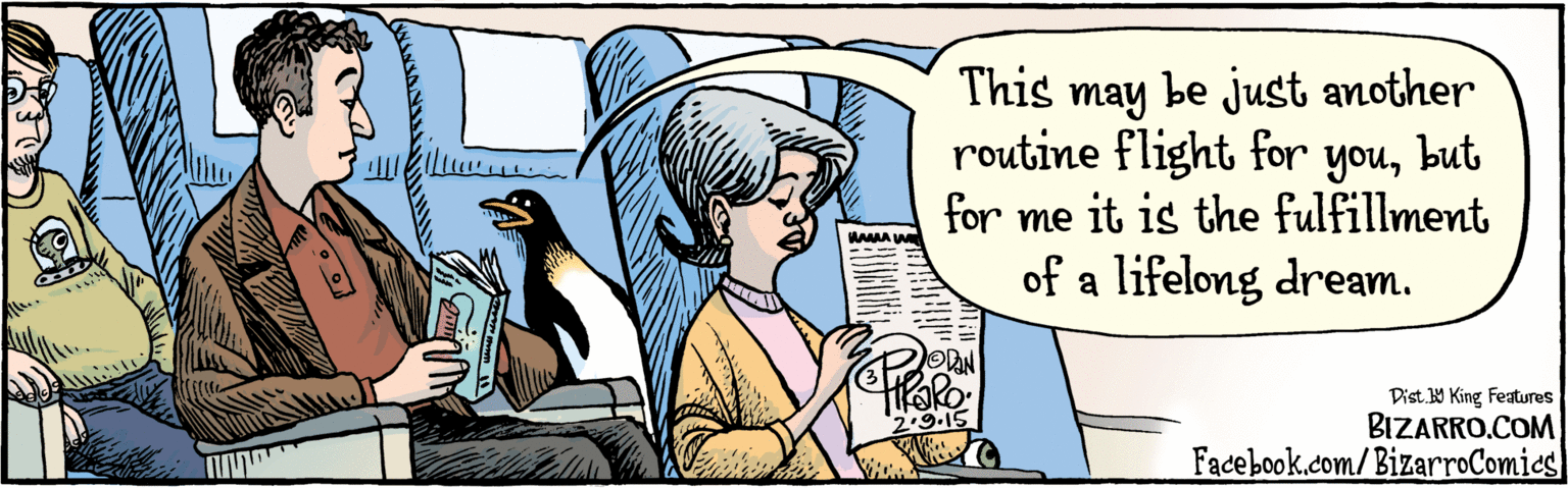 Publication OCR: BIZARRO.COM Facebook.com/BizarroComics Dist 9 King Features This may be just another routine flight for youbut for me it's the fulfillment of a lifelong dream. 2.9 15 BIZARRO.COM Facebook.com/BizarroComics Dist 9 King Features This may be just another routine flight for youbut for me it's the fulfillment of a lifelong dream. 2.9 15