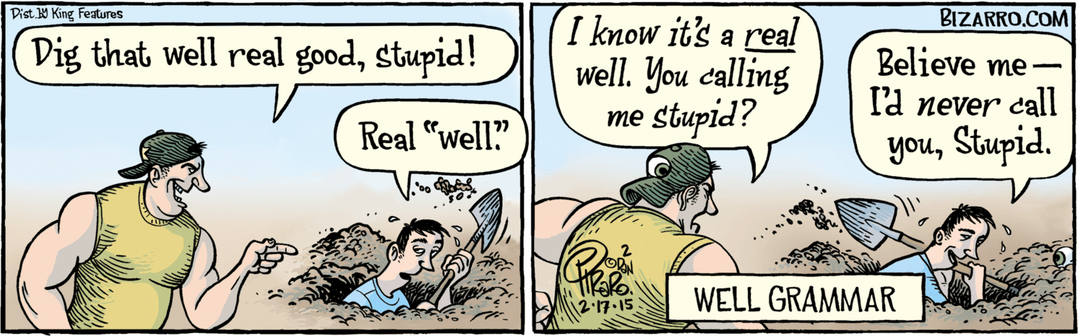 Interaction OCR: BIZARRO.COM Facebook.com/ BizarroComies Dist. Y King Features Dig that well real goodstupid! Real "well?" I know it's a real Well. You calling me stupid? Believe me- la never call youStupid. WELL GRAMMAR 2.17.15 BIZARRO.COM Facebook.com/ BizarroComies Dist. Y King Features Dig that well real goodstupid! Real "well?" I know it's a real Well. You calling me stupid? Believe me- la never call youStupid. WELL GRAMMAR 2.17.15