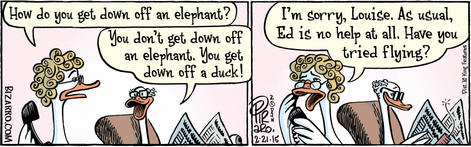 Comic book OCR: How do you get down off an elephant? You don't get down off an elephant. You get down off a duck! I'm sorryLouise. As usualEd is n Have help at all. you tried flying? TIRORS 2.21-15 Dist. Y King Featuras BIZARRO.COM How do you get down off an elephant? You don't get down off an elephant. You get down off a duck! I'm sorryLouise. As usualEd is n Have help at all. you tried flying? TIRORS 2.21-15 Dist. Y King Featuras BIZARRO.COM