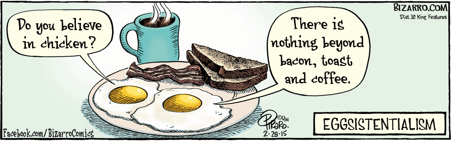 Fiction OCR: BIZARRO.COM Facebook.com/BizarroComies Dist Y King Features Do believe you in chicken? There is (nothing beyond bacontoast and coffee. EGGSISTENTIALISM 2-28-15 ?0. BIZARRO.COM Facebook.com/BizarroComies Dist Y King Features Do believe you in chicken? There is (nothing beyond bacontoast and coffee. EGGSISTENTIALISM 2-28-15 ? 0 .