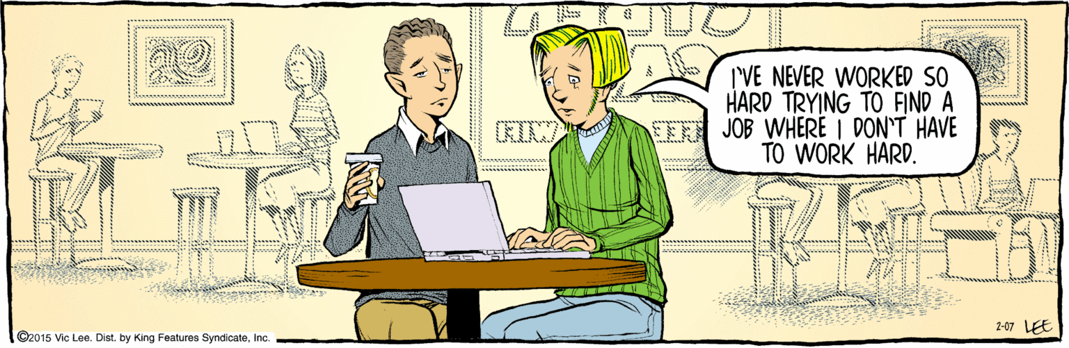 Comics OCR: ©2015 Vic Lee. Dist. by King Features SyndicateInc. I'VE NEVER WORKED SO HARD TRYING TO FIND A JOB WHERE I DON'T HAVE TO WORK HARD. 2-07 LEE ©2015 Vic Lee. Dist. by King Features SyndicateInc. I'VE NEVER WORKED SO HARD TRYING TO FIND A JOB WHERE I DON'T HAVE TO WORK HARD. 2-07 LEE