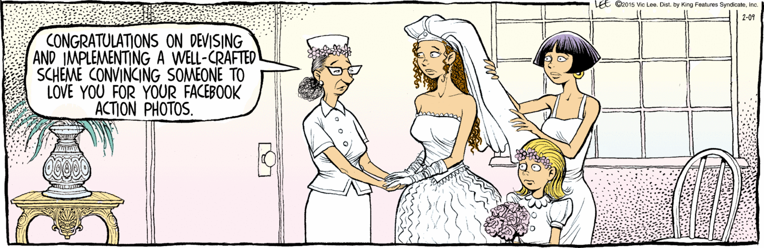 Comics OCR: ©2015 Vic Lee. Dist. by King Features SyndicateInc. LEE 2-09 CONGRATULATIONS ON DEVISING AND IMPLEMENTINGA WELL-CRAFTED SCHEME CONVINCING SOMEONE TO LOVE YOU FOR YOUR FACEBOOK ACTION PHOTOS. ©2015 Vic Lee. Dist. by King Features SyndicateInc. LEE 2-09 CONGRATULATIONS ON DEVISING AND IMPLEMENTINGA WELL-CRAFTED SCHEME CONVINCING SOMEONE TO LOVE YOU FOR YOUR FACEBOOK ACTION PHOTOS.
