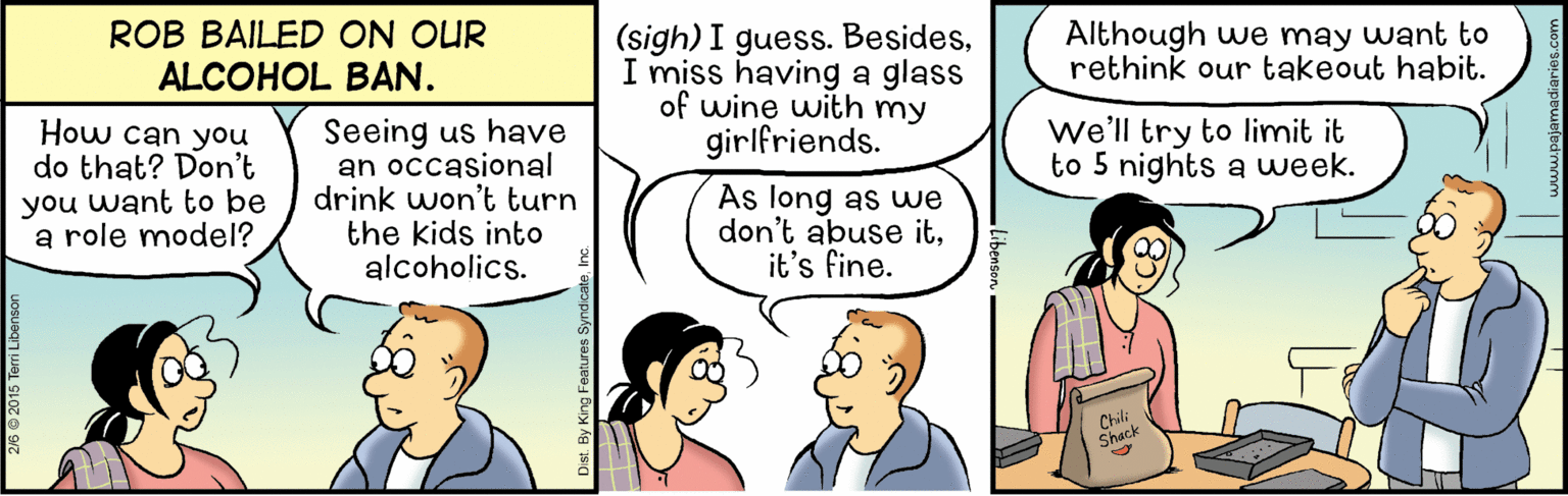 Humour OCR: ROB BAILED ON OUR ALCOHOL BAN. (sigh) I guess. BesidesI miss having a glass of wine with my girlfriends. Although we may want to rethink our takeout habit. How can you do that? Don't you want to be a role model? Seeing us have an occasional drink won't turn the kids into alcoholics. we'll try to limit it to 5 nights a week. As long as we don't abuse itit's fine. Chili Shack Dist By King Features SyndicateInc ROB BAILED ON OUR ALCOHOL BAN. (sigh) I guess. BesidesI miss having a glass of wine with my girlfriends. Although we may want to rethink our takeout habit. How can you do that? Don't you want to be a role model? Seeing us have an occasional drink won't turn the kids into alcoholics. we'll try to limit it to 5 nights a week. As long as we don't abuse itit's fine. Chili Shack Dist By King Features Syndicate