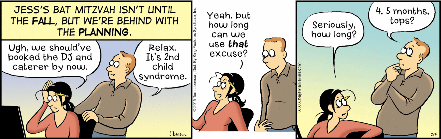 Interaction OCR: JESS'S BAT MITZVAH ISN'T UNTIL THE FALLBUT WE'RE BEHIND WITH THE PLANNING. Yeahbut how long can we use that excuse? 4tops? Seriouslyhow long? Ughwe should've booked the DJ and caterer by now. Relax. It's 2nd child syndrome. Libenson 2/9 JESS'S BAT MITZVAH ISN'T UNTIL THE FALLBUT WE'RE BEHIND WITH THE PLANNING. Yeahbut how long can we use that excuse? 45 monthstops? Seriouslyhow long? Ughwe should've booked the DJ and caterer by now. Relax. It's 2nd child syndrome. Libenson 2/9