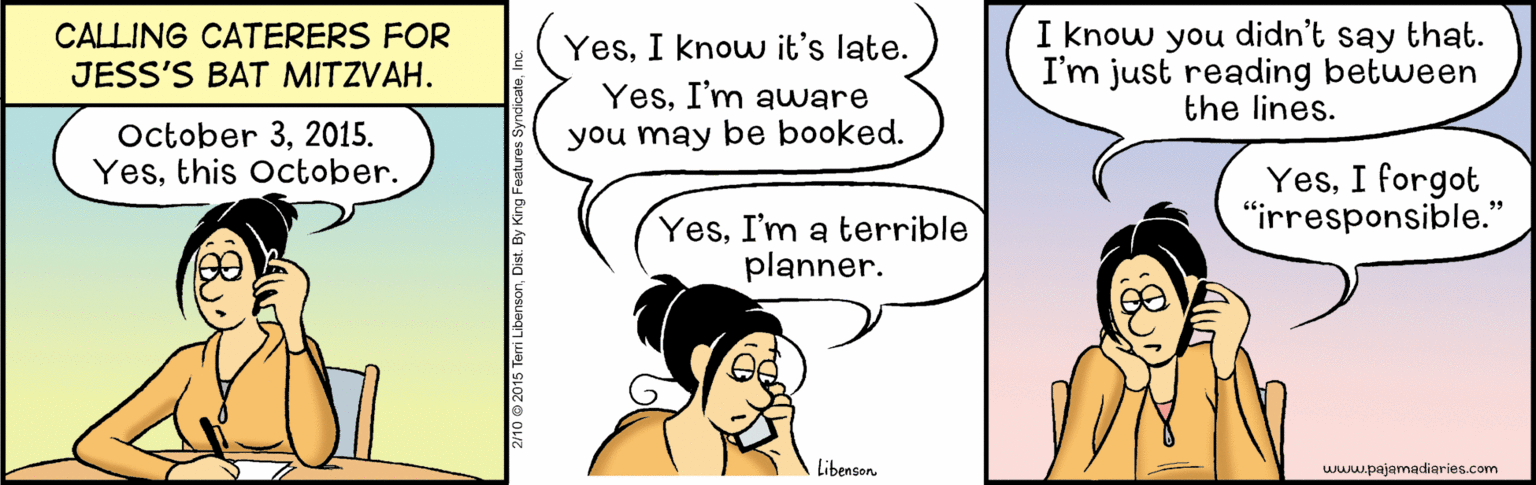 Conversation OCR: CALLING CATERERS FOR JESS'S BAT MITZVAH. I know you didn't say that. I'm just reading between the lines. YesI know it's late. YesI'm auware October 32015. Yesthis October. you may be booked. YesI forgot "irresponsible." YesI'm a terrible planner. Libenson www.pajamadiaries.com CALLING CATERERS FOR JESS'S BAT MITZVAH. I know you didn't say that. I'm just reading between the lines. YesI know it's late. YesI'm auware October 32015. Yesthis October. you may be booked. YesI forgot "irresponsible." YesI'm a terrible planner. Libenson www.pajamadiaries.com