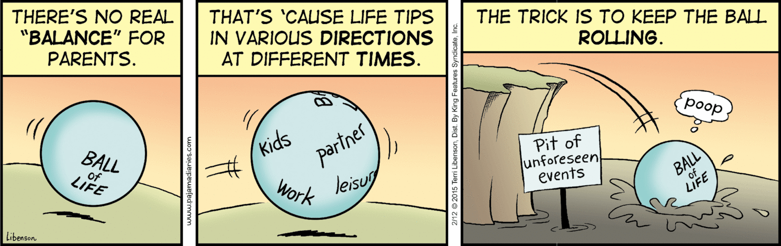 Drawing OCR: THERE'S NO REAL "BALANCE" FOR PARENTS. THAT'S 'CALUSE LIFE TIPS IN VARIOUS DIRECTIONS AT DIFFERENT TIMES. THE TRICK IS TO KEEP THE BALL ROLLING. poop Pit of unforeseen events Kids ertner BALL of LIFE Work leisug Libenson THERE'S NO REAL "BALANCE" FOR PARENTS. THAT'S 'CALUSE LIFE TIPS IN VARIOUS DIRECTIONS AT DIFFERENT TIMES. THE TRICK IS TO KEEP THE BALL ROLLING. poop Pit of unforeseen events Kids ertner BALL of LIFE Work leisug Libenson