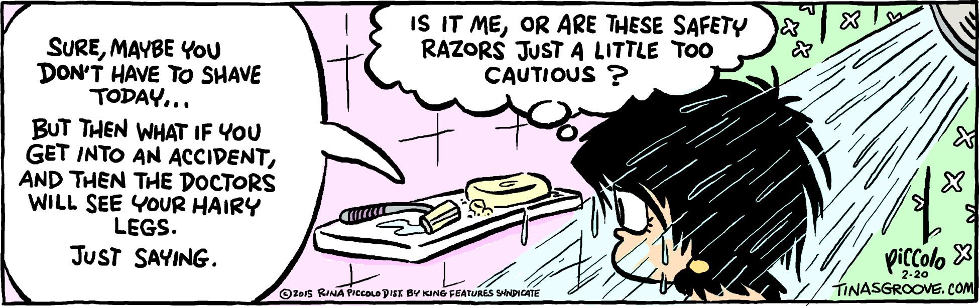 People OCR: IS IT MEOR ARE THESE SAFETY RAZORS JUSTA LITTLE TOO CAUTIOUS ? SUREMAYBE You DON'T HAVE TO SHAVE TODAY... BUT THEN WHAT IF YOU GET INTO AN ACCIDENTAND THEN THE DOCTORS WILL SEE YOUR HAIRY LEGS. JUST SAYING. piccolo O201s RINA PiccOLO DIST BY KING FEATURES SHNDICATE TINASGROOVE. COM IS IT MEOR ARE THESE SAFETY RAZORS JUSTA LITTLE TOO CAUTIOUS ? SUREMAYBE You DON'T HAVE TO SHAVE TODAY... BUT THEN WHAT IF YOU GET INTO AN ACCIDENTAND THEN THE DOCTORS WILL SEE YOUR HAIRY LEGS. JUST SAYING. piccolo O201s RINA PiccOLO DIST BY KING FEATURES SHNDICATE TINASGROOVE. COM