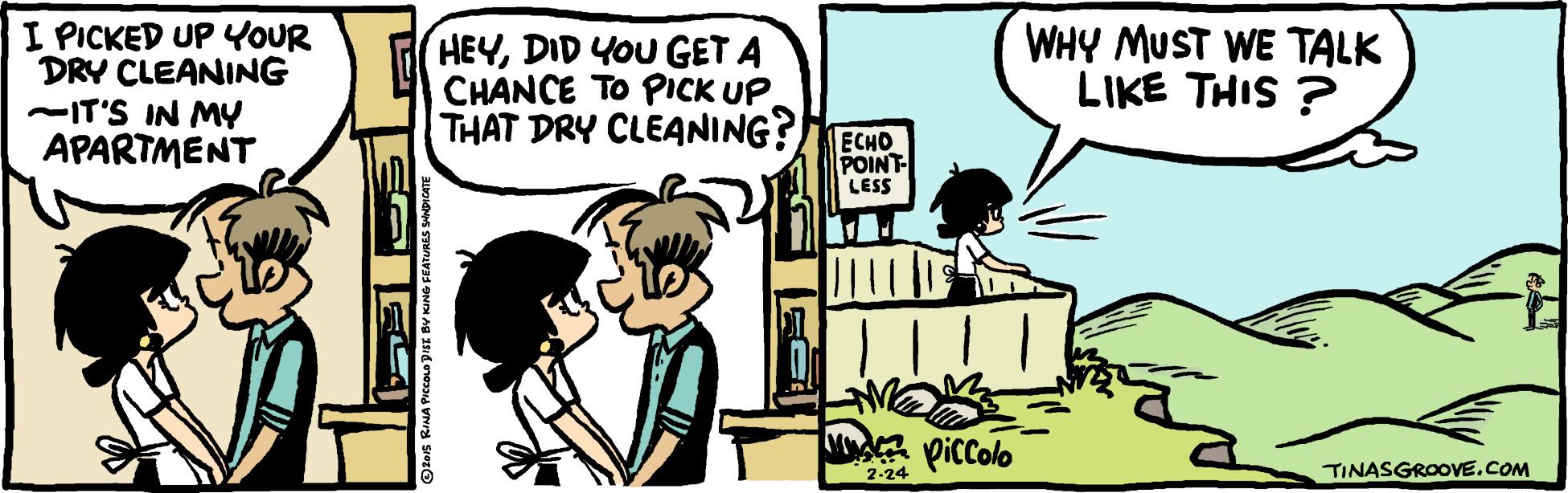 People OCR: I PICKED UP YOUR DRY CLEANING -IT'S IN MY APARTMENT WHY MUST WE TALK LIKE THIS ? HEYDID YOU GET A CHANCE TO PICK UP THAT DRY CLEANING? ECHO POINT LESS picColo 2-24 TINASGROOVE.COM I PICKED UP YOUR DRY CLEANING -IT'S IN MY APARTMENT WHY MUST WE TALK LIKE THIS ? HEYDID YOU GET A CHANCE TO PICK UP THAT DRY CLEANING? ECHO POINT LESS picColo 2-24 TINASGROOVE.COM