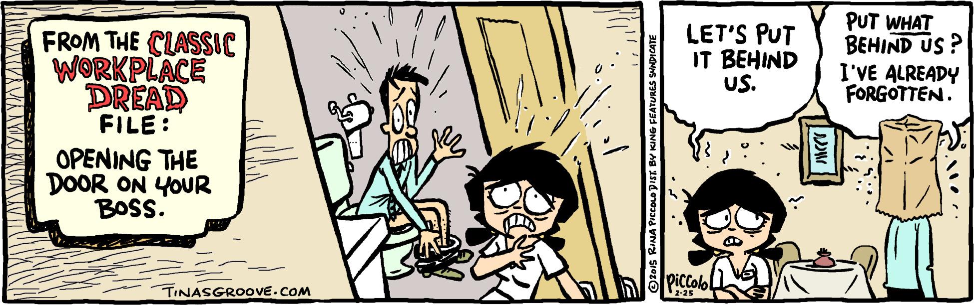 Comics OCR: FROM THE CLASSIC WORKPLACE DREAD LET'S PUT IT BEHIND US. PUT WHAT BEHIND US ? I'VE ALREADY FORGOTTEN. FILE: OPENING THE DOOR ON YOUR BOSS. piccolo TINASGROOVE.COM 2-25 O2o1s RINA PICCOO DIST. BY KING FEATURES SHNDICATE FROM THE CLASSIC WORKPLACE DREAD LET'S PUT IT BEHIND US. PUT WHAT BEHIND US ? I'VE ALREADY FORGOTTEN. FILE: OPENING THE DOOR ON YOUR BOSS. piccolo TINASGROOVE.COM 2-25 O2o1s RINA PICCOO DIST. BY KING FEATURES SHNDICATE