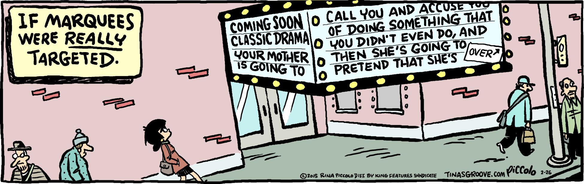 Rectangle OCR: IF MARQUEES WERE REALLY TARGETED. COMING SOON o CALL YOU AND ACCUSE T OF DOING SOMETHING THAT O YOU DIDN'T EVEN DOAND o THEN SHE'S GOING TO PRETEND THAT SHE'S OVERA CLASSIC DRAMA YOUR MOTHER iS GOING TO Oteis RINA PICCLO DISI BV KING FEATURES SNDICATE TINASGROOVECoM Pillolo 2-26 IF MARQUEES WERE REALLY TARGETED. COMING SOON o CALL YOU AND ACCUSE T OF DOING SOMETHING THAT O YOU DIDN'T EVEN DOAND o THEN SHE'S GOING TO PRETEND THAT SHE'S OVERA CLASSIC DRAMA YOUR MOTHER iS GOING TO Oteis RINA PICCLO DISI BV KING FEATURES SNDICATE TINASGROOVECoM Pillolo 2-26