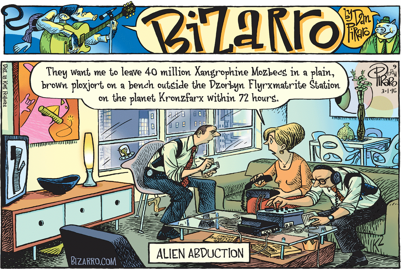 Conversation OCR: They want me to leave 40 million Xangrophine Mozbees in a plainbrown ploxjort on a bench outside the Dzorbyn Flyrxmatrite Štation on the planet Kronzfarx within 72 hours. 3.1'15 0188? ALIEN ABDUCTION BIZARRO.COM Dist.1y King Features They want me to leave 40 million Xangrophine Mozbees in a plainbrown ploxjort on a bench outside the Dzorbyn Flyrxmatrite Štation on the planet Kronzfarx within 72 hours. 3.1'15 0188 ? ALIEN ABDUCTION BIZARRO.COM Dist.1y King Features
