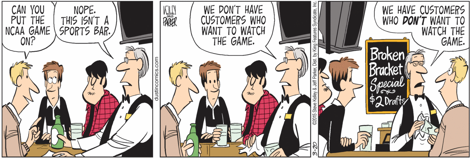 Fiction OCR: CAN YOU WE DON'T HAVE CUSTOMERS WHO WANT TO WATCH THE GAME. NOPE. THIS ISN'T A NCAA GAME SPORTS BAR. ON? WE HAVE CUSTOMERS WHO DON'T WANT TO WATCH THE GAME. PUT THE Broken Bracket Special $2 Drafts ustincomics.c CAN YOU WE DON'T HAVE CUSTOMERS WHO WANT TO WATCH THE GAME. NOPE. THIS ISN'T A NCAA GAME SPORTS BAR. ON? WE HAVE CUSTOMERS WHO DON'T WANT TO WATCH THE GAME. PUT THE Broken Bracket Special $2 Drafts ustincomics.c