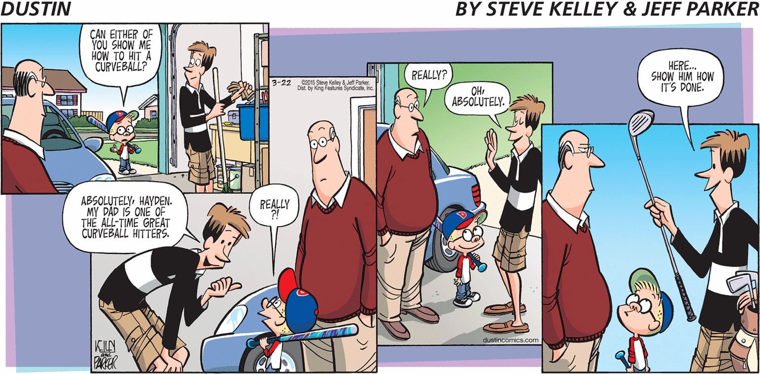Fiction OCR: CAN EITHER OF YOU SHOW ME HOW TO HIT A CURVEBALL? HERE.. SHOW HIM HOW IT'S DONE. REALLY? 3-22 2015 Stee Keley Jell ParkerInc. OHABSOLUTELY. ABSOLUTELYHAYDEN. MY DAD IS ONE OF THE ALL-TIME GREAT CURVEBALL HITTERS. REA dustincomics.com KILN CAN EITHER OF YOU SHOW ME HOW TO HIT A CURVEBALL? HERE.. SHOW HIM HOW IT'S DONE. REALLY? 3-22 2015 Stee Keley Jell ParkerDist. by King Festures SyndicateInc. OHABSOLUTELY. ABSOLUTELYHAYDEN. MY DAD IS ONE OF THE ALL-TIME GREAT CURVEBALL HITTERS. REA dustincomics.com KILN