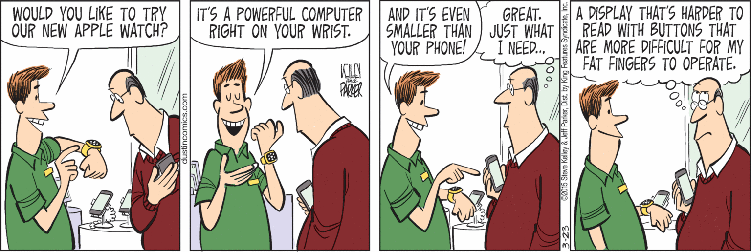 Conversation OCR: A DISPLAY THAT'S HARDER TO READ WITH BUTTONS THAT ARE MORE DIFFICULT FOR MY FAT FINGERS TO OPERATE. WOULD YOU LIKE TO TRY OUR NEW APPLE WATCH? IT'S A POWERFUL COMPUTER RIGHT ON YOUR WRIST. GREAT. SMALLER THAN JUST WHAT YOUR PHONE! AND IT'S EVEN NEED... 23 62015 Steve Kelley & Jeff ParkerDist. by King A DISPLAY THAT'S HARDER TO READ WITH BUTTONS THAT ARE MORE DIFFICULT FOR MY FAT FINGERS TO OPERATE. WOULD YOU LIKE TO TRY OUR NEW APPLE WATCH? IT'S A POWERFUL COMPUTER RIGHT ON YOUR WRIST. GREAT. SMALLER THAN JUST WHAT YOUR PHONE! AND IT'S EVEN NEED... 23 62015 Steve Kelley & Jeff ParkerDist. by King