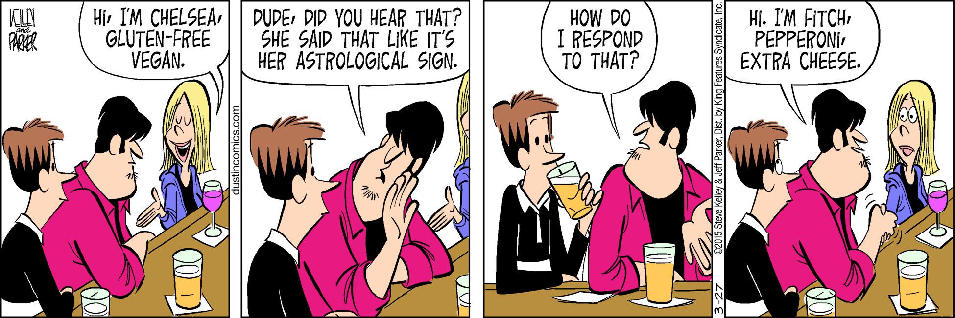 Cartoon OCR: HiGLUTEN-FREE VEGAN. HI. I'M FITCHPEPPERONI EXTRA CHEESE. KLA DUDEDID YOU HEAR THAT? SHE SAID THAT LIKE IT'S HER ASTROLOGICAL SIGN. HOW DO I RESPOND TÔ THAT? lustincomics.com 5 Sieve Kelley Jeff ParkerInc. HiI'M CHELSEAGLUTEN-FREE VEGAN. HI. I'M FITCHPEPPERONI EXTRA CHEESE. KLA DUDEDID YOU HEAR THAT? SHE SAID THAT LIKE IT'S HER ASTROLOGICAL SIGN. HOW DO I RESPOND TÔ THAT? lustincomics.com 5 Sieve Kelley Jeff ParkerDist. by King Features Syndicate