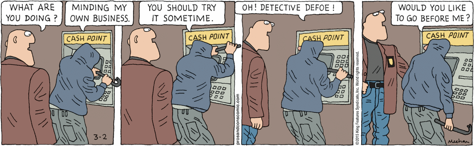 Conversation OCR: WHAT ARE YOU DOING ? MINDING MY YOU SHOULD TRY OH! DETECTIVE DEFOE ! WOULD YOU LIKE OWN BUSINESS. IT SOMETIME. TO GO BEFORE ME ? CASH POINT CASH POINT CASH POINT CASH POINT D00 3-2 Machan prosandconscomic.com SyndicateInc. World rights reserved. WHAT ARE YOU DOING ? MINDING MY YOU SHOULD TRY OH! DETECTIVE DEFOE ! WOULD YOU LIKE OWN BUSINESS. IT SOMETIME. TO GO BEFORE ME ? CASH POINT CASH POINT CASH POINT CASH POINT D00 3-2 Machan prosandconscomic.com SyndicateInc. World rights reserved.