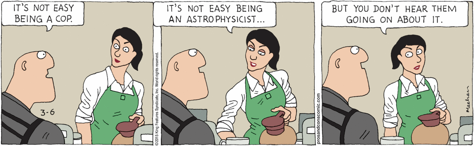 Animated cartoon OCR: IT'S NOT EASY BEING A COP. IT'S NOT EASY BEING BUT YOU DON'T HEAR THEM GOING ON ABOUT IT. AN ASTRO PHYSICIST... 3-6 cateInc. World rights reser IT'S NOT EASY BEING A COP. IT'S NOT EASY BEING BUT YOU DON'T HEAR THEM GOING ON ABOUT IT. AN ASTRO PHYSICIST... 3-6 cateInc. World rights reser