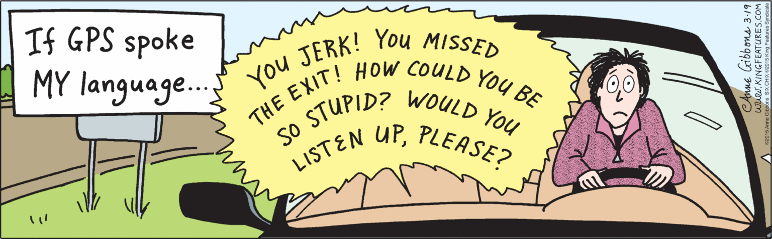 Drawing OCR: If GPS spoke MY language.. You JERK! You MISSED THE EXIT! HOW COULD YOU BE so STUPID? UPWOULD You PLEASE? LISTEN ©2015 Anne Gibbons SIX ÇHIX ©20 15 King Features Syndiçate CAnne Gibbons 3.19 www. KINGFEATURES.COM If GPS spoke MY language.. You JERK! You MISSED THE EXIT! HOW COULD YOU BE so STUPID? UPWOULD You PLEASE? LISTEN ©2015 Anne Gibbons SIX ÇHIX ©20 15 King Features Syndiçate CAnne Gibbons 3.19 www. KINGFEATURES.COM
