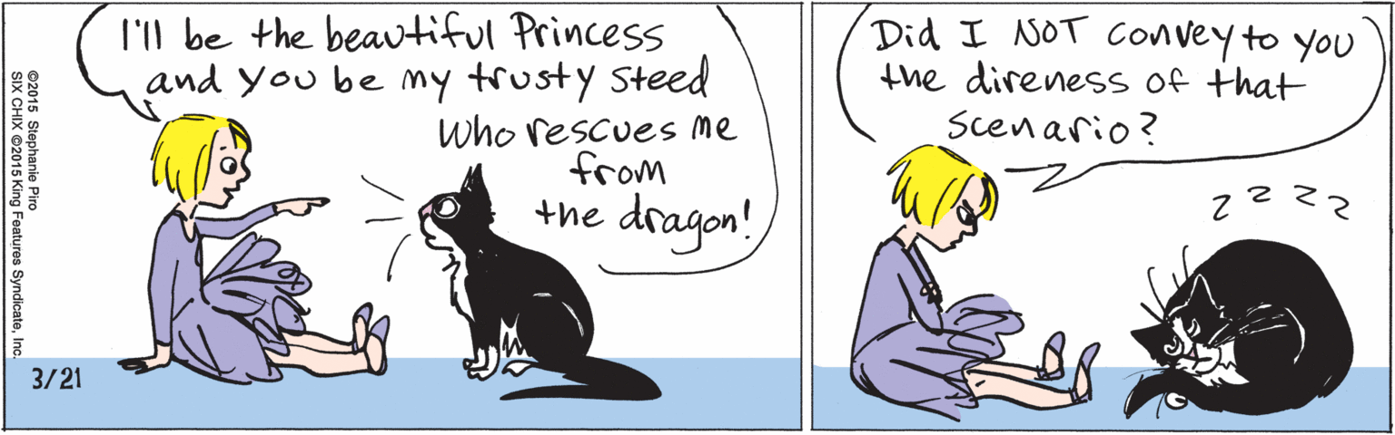 Humour OCR: 1'l be the beavtiful Princess and you be my trusty Steed who rescues me from the dragon! 3/21 Did I NOT Convey to you the direnesS of that Scenario? ©2015 Stephanie Piro SIX CHIX ©2015 King Features SyndicateInc. 1'l be the beavtiful Princess and you be my trusty Steed who rescues me from the dragon! 3/21 Did I NOT Convey to you the direnesS of that Scenario? ©2015 Stephanie Piro SIX CHIX ©2015 King Features Syndicate