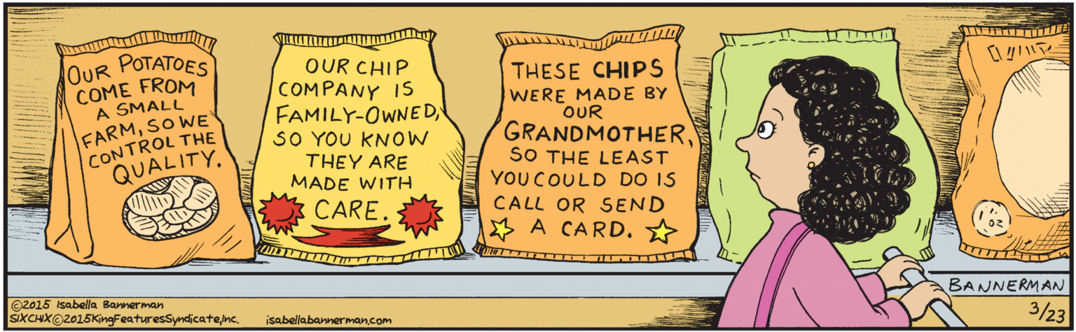 Cartoon OCR: 32 OUR OUR POTATOES OUR CHIP COMPANY IS FAMILY-OWNEDSO YOU KNOW THEY ARE MADE WITH THESE CHIPS WERE MADE BY OUR GRANDMOTHERSO THE LEAST YOU COULD DO IS COME FROM A SMALL FARMSO WE CONTROL THE QUALITYCARE. CALL OR SEND A CARD? ©2015 Isabella Bannerman SIXCHX@2015KingFeaturesSymdicatenc. isabellabannerman.com BANNERMAN MAw.www.ww. 32 OUR OUR POTATOES OUR CHIP COMPANY IS FAMILY-OWNEDSO YOU KNOW THEY ARE MADE WITH THESE CHIPS WERE MADE BY OUR GRANDMOTHERSO THE LEAST YOU COULD DO IS COME FROM A SMALL FARMSO WE CONTROL THE QUALITYCARE. CALL OR SEND A CARD? ©2015 Isabella Bannerman SIXCHX@2015KingFeaturesSymdicatenc. isabellabannerman.com BANNERMAN MAw.www.ww.