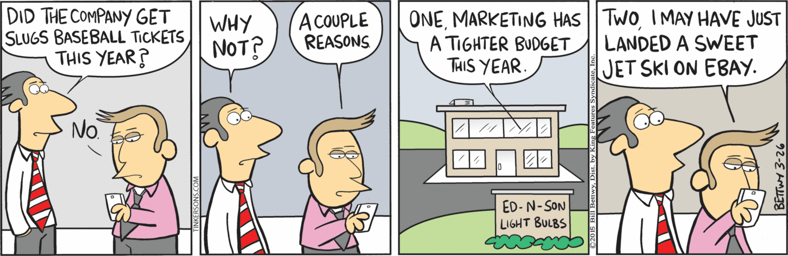 Animated cartoon OCR: DID THE COMPANY GET SLUGS BASEBALL TICKETS THIS YEAR? WHY NOT? A COUPLE REASONS ONEI MAY HAVE JUST A TIGHTER BUDGET THIS YEAR. LANDED A SWEET JET SKI ON EBAY. No ED- N-SON LIGHT BULBS DID THE COMPANY GET SLUGS BASEBALL TICKETS THIS YEAR? WHY NOT? A COUPLE REASONS ONEMARKETING HAS| TWOI MAY HAVE JUST A TIGHTER BUDGET THIS YEAR. LANDED A SWEET JET SKI ON EBAY. No ED- N-SON LIGHT BULBS