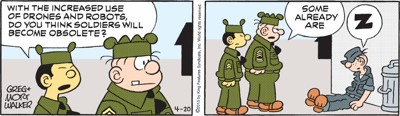 Animated cartoon OCR: WITH THE INCREASED USE OF DRONES AND ROBOTSDO YOU THINK SOLDIERS WILL BECOME OBSOLETE? SOME ALREADY ARE GREG+ MORT WALKER 4-20 WITH THE INCREASED USE OF DRONES AND ROBOTSDO YOU THINK SOLDIERS WILL BECOME OBSOLETE? SOME ALREADY ARE GREG+ MORT WALKER 4-20
