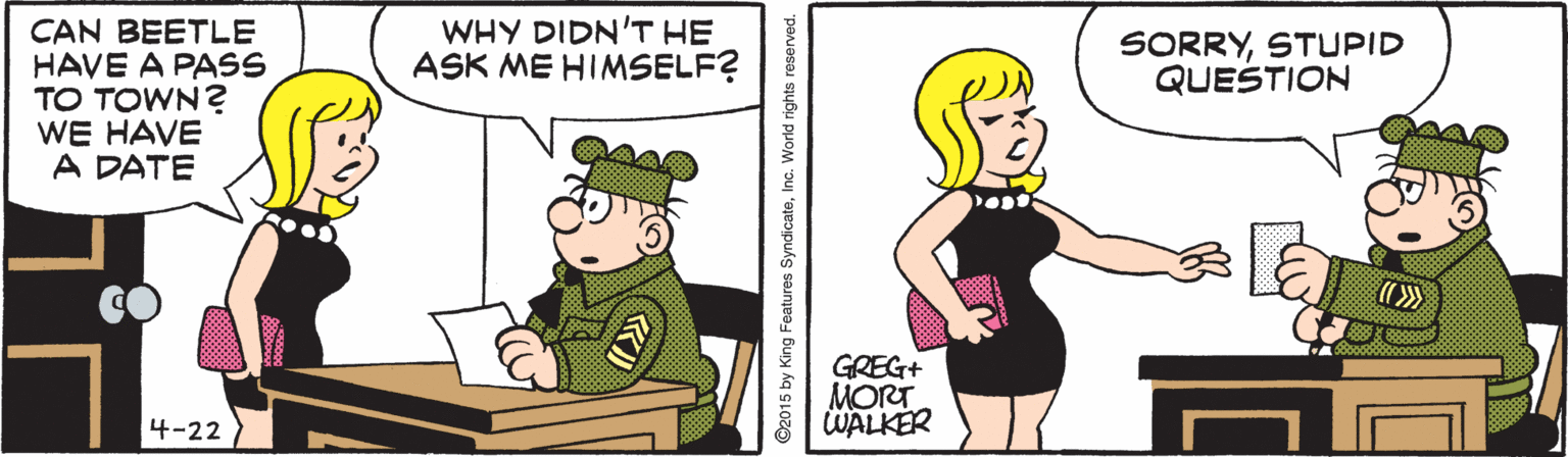 Thumb OCR: WHY DIDN'T HE ASK ME HIMSELF? CAN BEETLE HAVE A PASS TO TOWN? WE HAVE A DATE SORRYSTUPID QUESTION GREG+ MORT WALKER 4-22 ©2015 by King Features SyndicateInc. World rights reserved. WHY DIDN'T HE ASK ME HIMSELF? CAN BEETLE HAVE A PASS TO TOWN? WE HAVE A DATE SORRYSTUPID QUESTION GREG+ MORT WALKER 4-22 ©2015 by King Features SyndicateInc. World rights reserved.