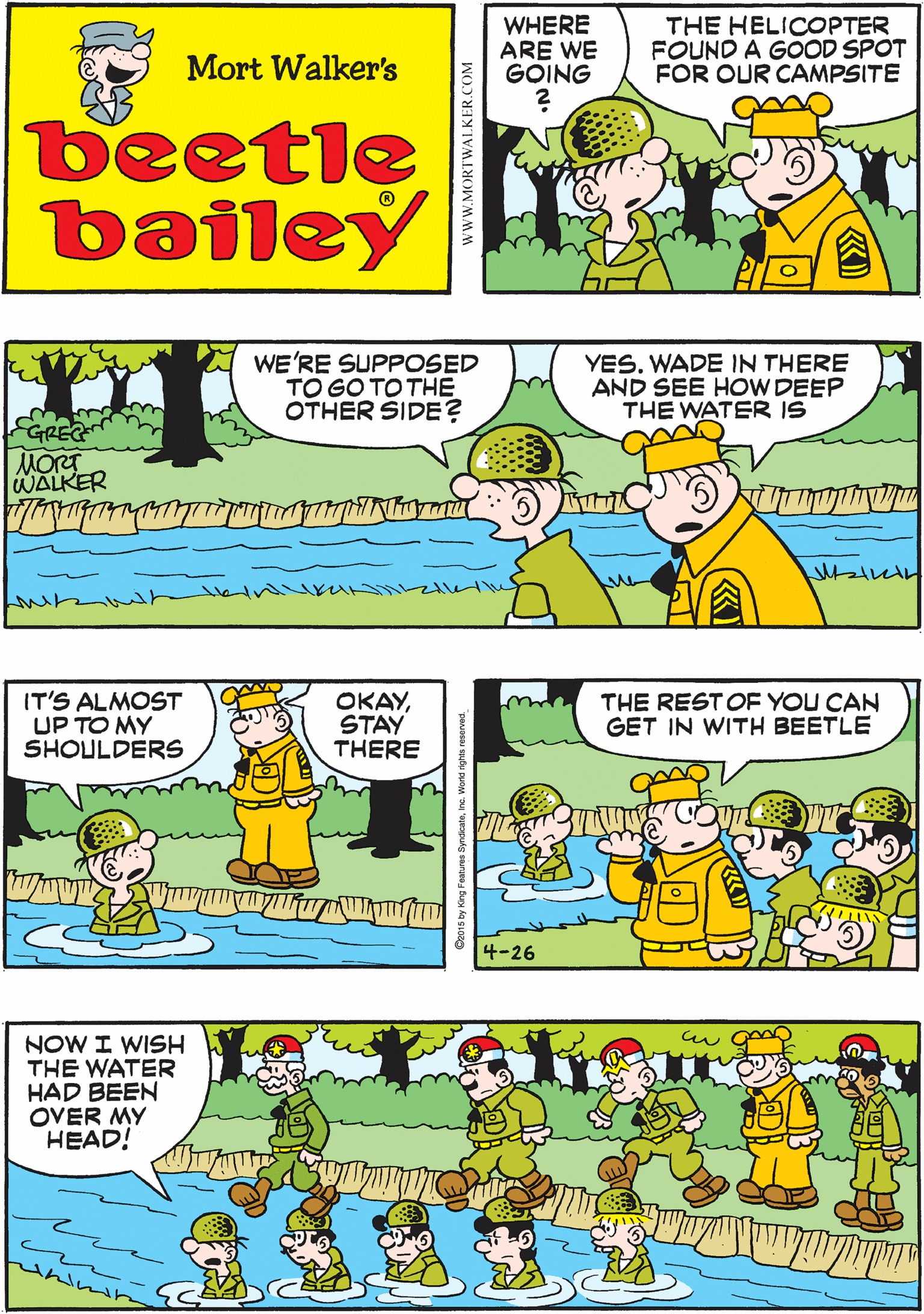 Parallel OCR: THE GENERAL WANTED A SITE WITH A GOOD WATER SUPPLY WHERE ARE WE GOING THE HELICOPTER FOUND A GOOD SPOT FOR OUR CAMPSITE Mort Walker's beetle bailey WE'RE SUPPOSED TO GO TO THE OTHER SIDE? YES. WADE IN THERE AND SEE HOW DEEP THE WATER IS IT'S ALMOST UP TO MY SHOULDERS OKAYSTAY THERE GREE MORT WALKER THE REST OF YOU CAN GET IN WITH BEETLE NOW I WISH THE WATER HAD BEEN OVER MY HEAD! 4-26 wwW.MORTWALKER.COM THE GENERAL WANTED A SITE WITH A GOOD WATER SUPPLY WHERE ARE WE GOING THE HELICOPTER FOUND A GOOD SPOT FOR OUR CAMPSITE Mort Walker's beetle bailey WE'RE SUPPOSED TO GO TO THE OTHER SIDE? YES. WADE IN THERE AND SEE HOW DEEP THE WATER IS IT'S ALMOST UP TO MY SHOULDERS OKAYSTAY THERE GREE MORT WALKER THE REST OF YOU CAN GET IN WITH BEETLE NOW I WISH THE WATER HAD BEEN OVER MY HEAD! 4-26 wwW.MORTWALKER.COM