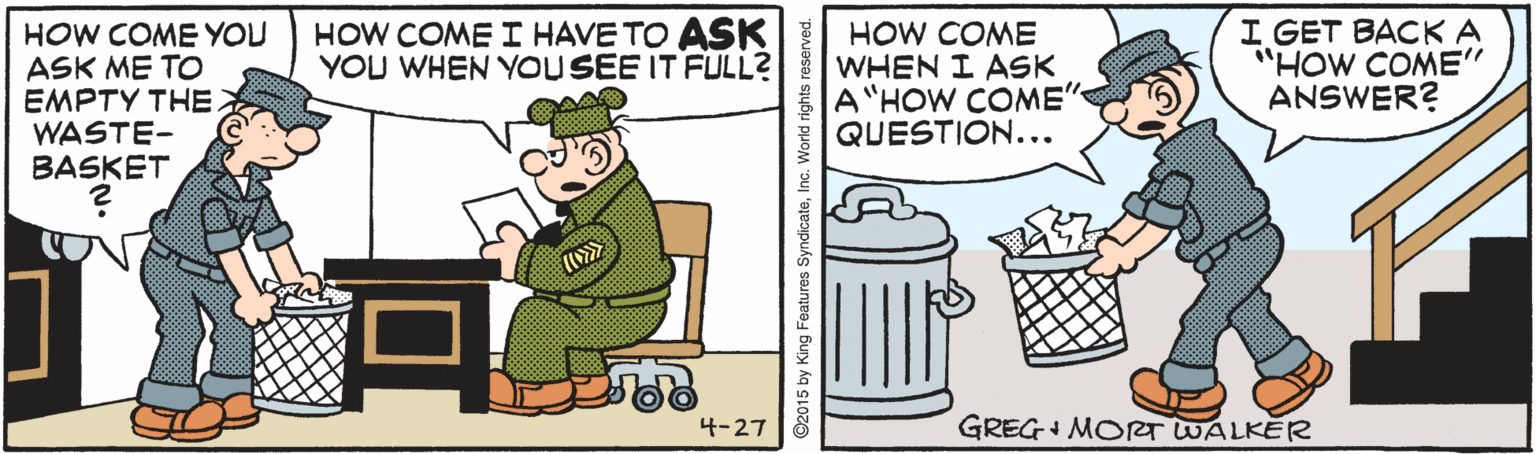 Drawing OCR: HOW COME YOU ASK ME TO EMPTY THE WASTE- BASKET HOW COME I HAVE TO ASK YOU WHEN YOUSEE IT FULL? HOW COME WHEN I ASK A"HOW COME" QUESTION... I GET BACKA "HOW COME" ANSWER? 4-27 GREG+ MORT WALKER ©2015 by King Features SyndicateInc. World rights reserved. HOW COME YOU ASK ME TO EMPTY THE WASTE- BASKET HOW COME I HAVE TO ASK YOU WHEN YOUSEE IT FULL? HOW COME WHEN I ASK A"HOW COME" QUESTION... I GET BACKA "HOW COME" ANSWER? 4-27 GREG+ MORT WALKER ©2015 by King Features SyndicateInc. World rights reserved.