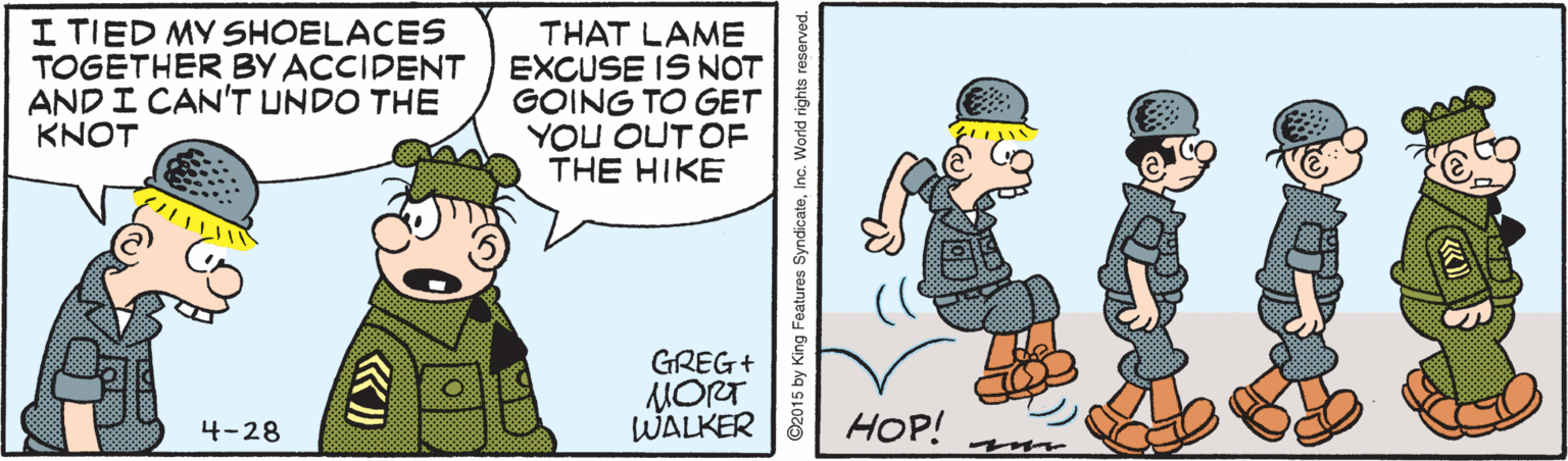 Art OCR: I TIED MY SHOELACES TOGETHER BY ACCIDENT AND I CAN'T UNDO THE KNOT THAT LAME EXCUSE IS NOT GOING TO GET YOU OUT OF THE HIKE GREG+ MORT WALKER 4-28 HOP! ©2015 by King Features SyndicateIn I TIED MY SHOELACES TOGETHER BY ACCIDENT AND I CAN'T UNDO THE KNOT THAT LAME EXCUSE IS NOT GOING TO GET YOU OUT OF THE HIKE GREG+ MORT WALKER 4-28 HOP! ©2015 by King Features Syndicate