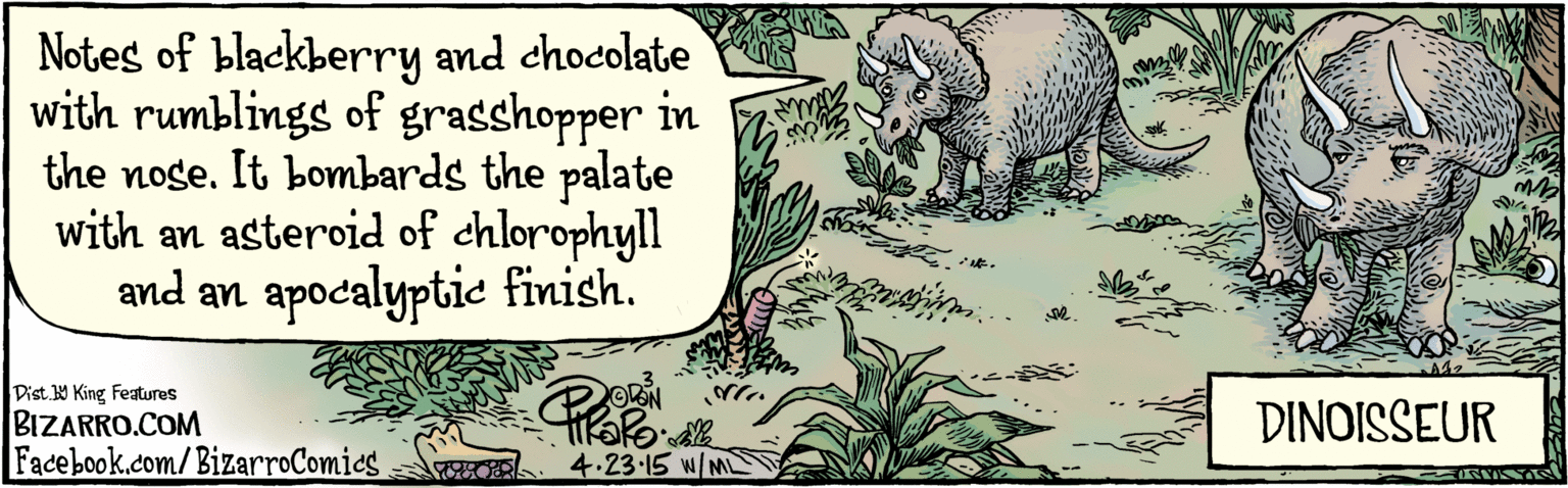 Suidae OCR: BIZARRO.COM Facebook.com/BizarroComics Dist Y King Features Notes of blackberry and chocolate with rumblings of grasshopper in the nose. It bombards the palate with an asteroid of chlorophyll and an apocalyptie finish. ODAN DINOISSEUR N/ME m 4.23. 15 BIZARRO.COM Facebook.com/BizarroComics Dist Y King Features Notes of blackberry and chocolate with rumblings of grasshopper in the nose. It bombards the palate with an asteroid of chlorophyll and an apocalyptie finish. ODAN DINOISSEUR N/ME m 4.23. 15