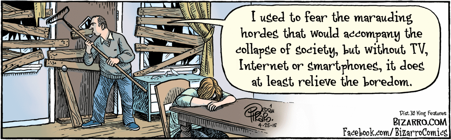 Drawing OCR: BIZARRO.COM Facebook.com/BizarroComics Dist Y King Features I used to fear the marauding the hordes that would accompany collapse of societyit does at least relieve the boredom. 4.25-15 BIZARRO.COM Facebook.com/BizarroComics Dist Y King Features I used to fear the marauding the hordes that would accompany collapse of societybut without TVInternet or smartphonesit does at least relieve the boredom. 4.25-15
