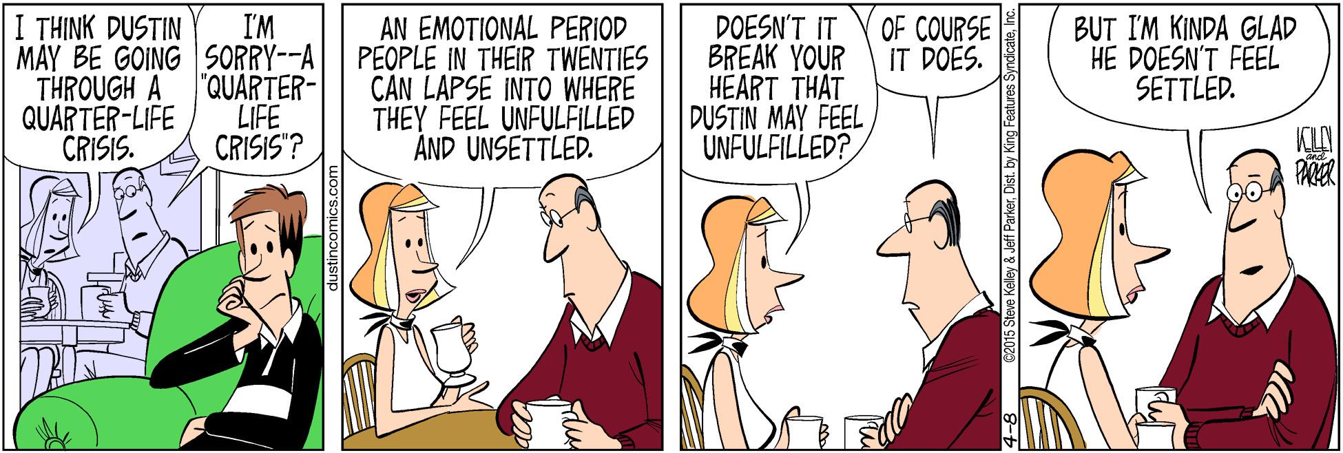 Cartoon OCR: I THINK DUSTIN MAY BE GOING SORRY--A THROUGH A QUARTER-LIFE CRISIS. BUT I'M KINDA GLAD HE DOESN'T FEEL SETTLED. I'M AN EMOTIONAL PERIOD PEOPLE IN THEIR TWENTIES CAN LAPSE INTO WHERE THEY FEEL UNFULFILLED ÁND UNSETTLED. DOESN'T IT BREAK YOUR HEART THAT DUSTIN MAY FEEL UNFULFILLED? OF COURSE IT DOES. "QUARTER- LIFE CRISIS"? 62015 Steve Kelley & Jeff ParkerIn I THINK DUSTIN MAY BE GOING SORRY--A THROUGH A QUARTER-LIFE CRISIS. BUT I'M KINDA GLAD HE DOESN'T FEEL SETTLED. I'M AN EMOTIONAL PERIOD PEOPLE IN THEIR TWENTIES CAN LAPSE INTO WHERE THEY FEEL UNFULFILLED ÁND UNSETTLED. DOESN'T IT BREAK YOUR HEART THAT DUSTIN MAY FEEL UNFULFILLED? OF COURSE IT DOES. "QUARTER- LIFE CRISIS"? 62015 Steve Kelley & Jeff ParkerDist. by King Features Syndicate