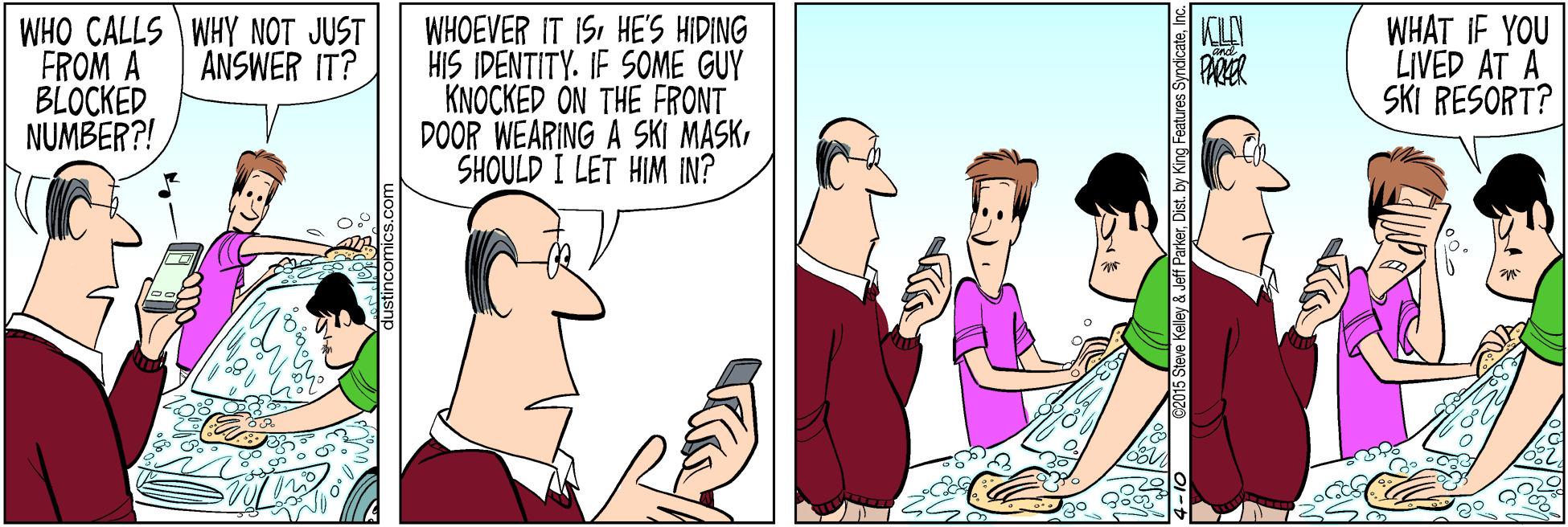 Cartoon OCR: WHO CALLS WHY NOT JUST FROM A BLOCKED NUMBER?! WHOEVER IT I5HE'S HIDING HIS IDENTITY. IF SOME GUY KNOCKED ON THE FRONT DOOR WEARING A SKI MASKSHOULD I LET HIM IN? WHAT IF YOU LIVED AT A SKI RESORT? ANSWER IT? PARER ove Kalley & Jeff ParkerInc WHO CALLS WHY NOT JUST FROM A BLOCKED NUMBER?! WHOEVER IT I5HE'S HIDING HIS IDENTITY. IF SOME GUY KNOCKED ON THE FRONT DOOR WEARING A SKI MASKSHOULD I LET HIM IN? WHAT IF YOU LIVED AT A SKI RESORT? ANSWER IT? PARER ove Kalley & Jeff ParkerDist by King Features Syndicate