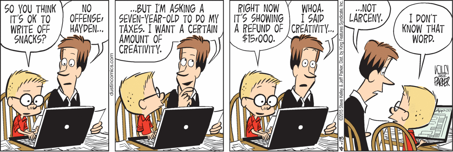Computer OCR: SO YOU THINK IT'S OK TO WRITE OFF SNACKS? .BUT I'M ASKING A SEVEN-YEAR-OLD TO DO MY TAXES. I WANT A CERTAIN AMOUNT OF CREATIVITY. RIGHT NOW IT'S SHOWING A REFUND OF CREATIVITY. $15.000. NO OFFENSE HAYDEN... .NOT LARCENY. WHOA. I DON'T KNOW THAT WORD. I SAID KILI Eve Kelley & Jeff ParkerInc. SO YOU THINK IT'S OK TO WRITE OFF SNACKS? .BUT I'M ASKING A SEVEN-YEAR-OLD TO DO MY TAXES. I WANT A CERTAIN AMOUNT OF CREATIVITY. RIGHT NOW IT'S SHOWING A REFUND OF CREATIVITY. $15.000. NO OFFENSE HAYDEN... .NOT LARCENY. WHOA. I DON'T KNOW THAT WORD. I SAID KILI Eve Kelley & Jeff Parkerby King Features Syndicate